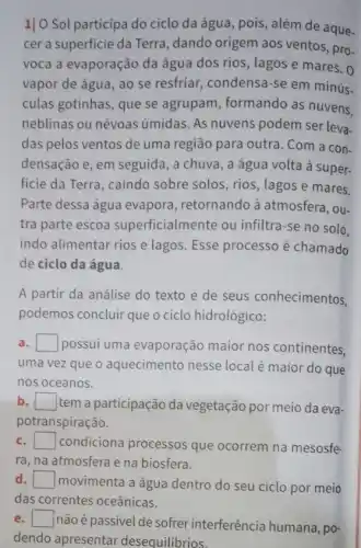 1]0 Sol participa do ciclo da água pois, além de aque.
cer a superficie da Terra, dando origem aos ventos, pro-
voca a evaporação da água dos rios, lagos e mares. 0
vapor de água, ao se resfriar, condensa-se em minús.
culas gotinhas, que se agrupam, formando as nuvens,
neblinas ou névoas úmidas. As nuvens podem ser leva-
das pelos ventos de uma região para outra . Com a con-
densação e, em seguida , a chuva, a água volta à super-
ficie da Terra, caindo sobre solos, rios, lagos e mares.
Parte dessa água evapora, retornando à atmosfera, ou-
tra parte escoa superficialmente ou infiltra-se no solo.
indo alimentar rios e lagos. Esse processo é chamado
de ciclo da água.
A partir da análise do texto e de seus conhecimentos,
podemos concluir que o ciclo hidrológico:
a square  possui uma evaporação maior nos continentes.
uma vez que o aquecimento nesse local é maior do que
nos oceanos.
b square  tem a participação da vegetação por meio da eva-
potranspiração.
square  condiciona processos que ocorrem na mesosfe-
ra, na atmosfera e na biosfera.
d square  movimenta a água dentro do seu ciclo por meio
e square 
não é passivel de sofrer interferência humana, po-
dendo apresentar desequilibrios.