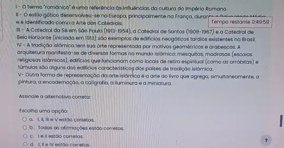 1-0 termo 'romānico'é uma referência as influências da cultura do Impérlo Romano.
II - O estilo gótico desenvolveu-se na Europa principalmente na França duran Deduce	undin
e é identificado como a Arte das Catedrais.	Tempo restante 0:49:59
III - A Catedral da Sé em Sǎo Paulo (1913-1954) a Catedral de Santos (1909-1967) ea Catedral de
Belo Horizonte (iniciada em 1913) são exemplos de edificios neogóticos tardios existentes no Brasil.
IV-A tradição islámica tem sua arte representada por motivos geométricos e arabescos. A
arquitetura manifesta-se de diversas formas no mundo islâmico: mesquitas madrasas (escolas
religiosas islâmicas)edificios que funcionam como locais de retiro espiritual (como as arrábitas) e
túmulos são alguns dos edificios característicos dos países de tradição islámica.
V- Outra forma de representação da arte islâmlica é a arte do livro que agrega simultaneamente, a
pintura, a encadernação, a caligrafia, a iluminura e a miniatura.
Assinale a alternativa correta:
Escolha uma opçáo:
Oa. I,II, III e V estão corretas.
b. Todas as afirmaçōes estáo corretas.
Oc. lell estão corretas.
Od. I,II elv estão corretas.