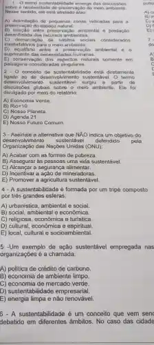 1.0 termo sustentabilidade emerge das discussóes
sobre a necessidad e de preservação do meio ambiente.
Nesse sentido, ele está atrelado à/ao:
A) delimitação de pequenas zonas indicadas para a
preservação do espaço natural.
B) relação entre preservação ambiental e predação
desenfreada dos recursos ambientais.
insatisfatórios para o meio ambiente.
C) d emarcação de hábitos sociais considerados
D) equilibrio entre a preservação ambiental e o
suprimento das necessidades humanas.
E) conservação dos aspectos naturais somente em
paisagens consideradas singulares.
2. conceito de sustentabilidade está diretamente
ligado ao de desenvolvimento sustentável. O termo
desenvolvir mento sustentável surgiu a partir de
discussões globais sobre o meio ambiente. Ele foi
divulgado por meio do relatório:
A) Economia Verde.
B) Rio+10.
C) Nosso Planeta
D) Agenda 21.
E) Nosso Futuro Comum.
desenv olvimento sustentável defendido pela deservolvimento Nações Unidas (ONU):
3- Assinale a alternativa que NÃO indica um objetivo do
A) Acabar com as formas de pobreza.
B) Assegurar às pessoas uma vida sustentável.
C) Alcancar a segurança alimentar.
D) Incentivar a mineradoras.
E) Promover a agricultura sustentável.
4 - A sustentabilidade é formada por um tripé composto
por três grandes esferas:
A) urbanístice , ambiental e social.
B) social, ambienta l e econômica.
C) religiosa , econômica e turistica.
D) cultural , econômica e espiritual
E) local, cultural e socioambiental.
5 -Um exemplo de ação sustentável empregada nas
organizações é a chamada:
A) política de crédito de carbono
B) economia de ambiente limpo.
C) economia de mercado verde.
D) sustentabilidade empresarial.
E) energia limpa e não renovável.
6 - A sustentabilidade é um conceito que vem senc
debatido em diferentes âmbitos.No caso das cidade
__
politi
A) C
7.
do