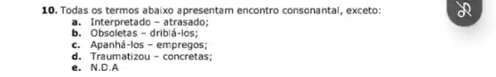 10. Todas os termos abaixo apresentam encontro consonantal, exceto:
a. Interpretado-atrasado;
b. Obsoletas - driblá-los;
c. Apanhá -Ios - empregos;
d. Traumatizou-concretas;
e. N.D.A
OR