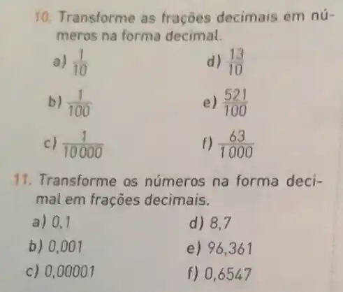 10. Transforme as frações decimais em nú-
meros na forma decimal.
a) (1)/(10)
d) (13)/(10)
b) (1)/(100)
e) (521)/(100)
c) (1)/(10000)
f) (63)/(1000)
11. Transforme os números na forma deci-
mal em frações decimais.
a) 0,1
d) 8,7
b) 0,007
e) 96,361
c) 0,00001
f) 0,6547