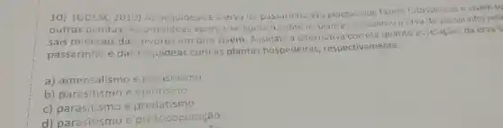 10) (UDESC 2010) AS orquideas e a ervade passarinho sáo plantas que fazern fotossintese e vivem so
outras plantas As orquideas apenas se apoiam sobre as plantas, enquanic a erva de passarinho reti
sais minerais das árvores em que vivem Assinale a alternativa correta quanto as relaçóes da erva d
passarinho e das orquídeas com as plantas hospedeiras , respectivamente.
a)amensalismo e parasitismo
b) parasitismo e epifitismo
c) parasitismo e predatismo
d)parasitismo e protocoperação