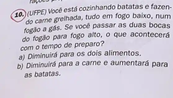 10. (UFPE) Você está cozinhando batatas e fazen-
do carne grelhada tudo em fogo baixo ,num
fogão a gás. Se você passar as duas bocas
do fogão para fogo alto, o que acontecerá
com o tempo de preparo?
a) Diminuirá para os dois alimentos.
b) Diminuirá para a carne e aumentará para
as batatas.