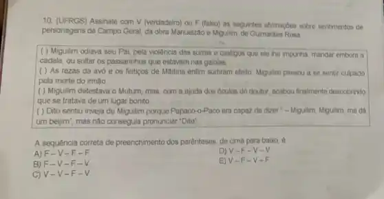 10. (UFRGS) Assinale com V (verdadeiro) ou F (falso) as seguintes afirmaçbes sobre sentimentos de
personagens de Campo Geral da obra Manuelzão e Miguilim, de Guimartes Rosa.
( ) Miguilim odiava seu Pai, pela violência das surras e castigos que ele the impunha mandar embora a
cadela, ou soltar os passarinhos que estavam nas gaiolas.
( ) As rezas da avó e os feitigos de Maitina enfim surtiram efeito: Miguilim passou a se sentir culpado
pela morte do irmão.
( ) Miguilim detestava o Mutum, mas, com a ajuda dos óculos do doutor, acabou finalmente descobrindo
que se tratava de um lugar bonito.
( ) Dito sentiu inveja de Miguilim porque Papaco-o-Paco era capaz de dizer - Miguilim, Miguilim, me dá
um beijim", mas não conseguia pronunciar "Dito"
A sequência correta de preenchimento dos parénteses de cima para baixo
A) F-V -F-F.
D) V-F -V-V.
B) F-V-F-V.
E) V-F-V-F.
C) V-V -F-V.