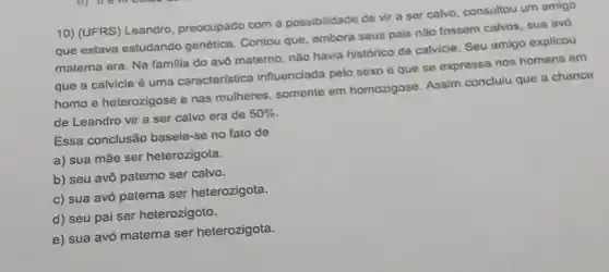 10) (UFRS) Leandro preocupado com a possibilidade de vir a ser calvo, consultou um amigo
que estava estudando genética. Contou que embora seus pais não fossem calvos, sua avo
materna era. Na familia do avô materno, nào havia histórico de calvicie. Seu amigo explicou
que a calvicle é uma caracteristica influenciada pelo sexo e que se expressa nos homens em
homo e heterozigose e nas mulheres, somente em homozigose. Assim concluiu que a chance
de Leandro vir a ser calvo era de 50% 
Essa conclusão baseia:se no fato de
a) sua mãe ser heterozigota.
b) seu avô paterno ser calvo.
c) sua avó paterna ser heterozigota.
d) seu pai ser heterozigoto.
e) sua avó materna ser heterozigota.