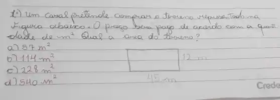 10) Um Casal pretende comprar o terreno representado na Figura abaisco. O prego berá pago de arredo com a quant dade de m^2 Qual a area do terreno?
a) 57 mathrm(~m)^2 
b) 114 mathrm(~m)^2 
c) 228 mathrm(~m)^2 
d) 540 mathrm(~m)^2