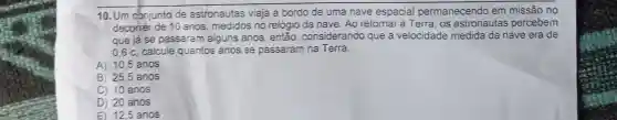 10. Um conjunto de astronautas viaja a bordo de uma nave espacial permanecendo em missão no
decorrer de 10 anos, medidos no relógio da nave. Ao retornar à Terra, os astronautas percebem
que já se passaram alguns anos, então considerando que a velocidade medida da nave era de
0.6 c, calcule quantos anos se passaram na Terra.
A) 10.5 anos
B) 25,5 anos
C) 10 anos
D) 20 anos
E) 12.5 anos