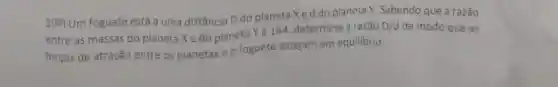 10%) Um foguete está a uma distância D do planeta Xe d do planeta Y. Sabendo que a razão
entre as massas do planeta Xe do planeta Yé 144 determine a razão
D/d de modo que as
forças de atração entre os planetas e o foguete estejam em equilibrio.