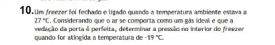 10. Um freezer fo fechado e ligado quando a temperatura ambiente estava a
27^circ C Considerando que o ar se comporta como um gas ideal e que a
vedação da porta é perfeita , determinar a pressão no interior do freezer
quando for atingida a temperatura de -19^circ C