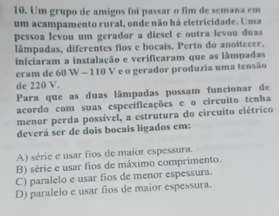 10. Um grupo de amigos foi passar o fim de semana em
um acampame nto rural, onde não há eletricidade . Uma
pessoa levou um gerador a diesel c outra levou duas
lâmpadas ,diferentes fios e bocais. Perto do anoitecer,
iniciaram a instalação e verificar am que as lâmpadas
eram de 60W-110V
eogerador produzia uma tensão
de 220 V.
Para que as duas lâmpadas possam funcionar de
acordo com suas especific coes e a circuito tenha
menor perda possivel, a estrutura do circuito elétrico
deverá ser de dois bocais ligados em:
A) série e usar fios de maior espessura.
B) série e usar fios de máximo comprimento.
C) paralelo e usar fios de menor espessura.
D) paralelo e usar fios de maior espessura.