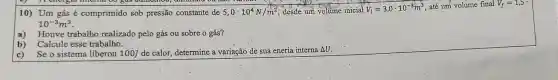 10) Um gás é comprimido sob pressão constante de 5,0cdot 10^4N/m^2 desde um volume inicial V_(l)=3,0cdot 10^-3m^3
, até um volume final V_(f)=1,5
10^-3m^3
a) Houve trabalho realizado pelo gás ou sobre o gás?
b)Calcule esse trabalho.
c) Se o sistema liberou 100J de calor determine a variação de sua eneria interna AU.