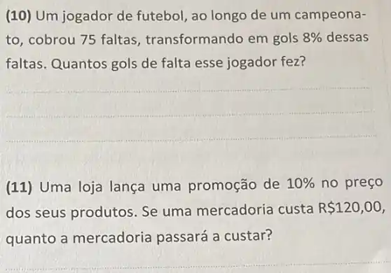 (10) Um jogador de futebol, ao longo de um campeona-
to, cobrou 75 faltas transformando em gols 8%  dessas
faltas. Quantos gols de falta esse jogador fez?
__
(11) Uma loja lança uma promoção de 10%  no preço
dos seus produtos Se uma mercadoria custa R 120,00
quanto a mercadoria passará a custar?