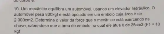 10. Um mecânico equilibra um automóvel, usando um elevador hidráulico. O
automóvel pesa 800kgf e está apoiado em um embolo cuja área é de
2.000cm2 Determine o valor da força que o mecânico está exercendo na
chave, sabendose que a área do embolo no qual ele atua é de 25cm2. F1=10