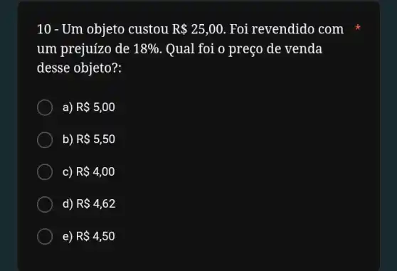 10 - Um objeto custou R 25,00 Foi revendido com
um prejuizo de 18%  Qual foi o preço de venda
desse objeto?:
a) R 5,00
b) R 5,50
c) R 4,00
d) R 4,62
e) R 4,50