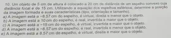 10. Um objeto de 5 cm de altura é colocado a 20 cm de distância de um espelho convexo cuja
distância focal é de 15 cm . Utilizando a equação dos espelhos esféricos , determine a posição
da imagem formada e suas características (tipo, orientação e tamanho).
a) A imagem está a -8.57 cm do espelho , é virtual, direita e menor que o objeto.
b) A imagem está a 10 cm do espelho, é real, invertida e maior que o objeto.
c) A imagem está a -15cm do espelho, é virtual, invertida e maior que o objeto.
d) A imagem está a -8.57cm do espelho, é real, invertida e menor que o objeto.
e) A imagem está a 8.57 cm do espelho , é virtual, direita e maior que o objeto.