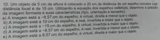 10 . Um objeto de 5 cm de altura e colocado a 20 cm de distância de um espelho convexo cuja
distância focal é de 15 cm . Utilizando a equação dos espelhos esféricos , determine a posição
da imagem formada e suas características (tipo , orientação e tamanho).
a) A imagem está a -8.57 cm do espelho , é virtual , direita e menor que o objeto.
b) A imagem está a 10 cm do espelho , é real . invertida e maior que o objeto.
c) A imagem está a
-15cm
do espelho . e virtual . invertida e maior que o objeto.
d) A imagem está a
-8.57cm
do espelho , é real . invertida e menor que o objeto.
e) A imagem está a 8.57 cm do espelho , e virtual direita e maior que o objeto.