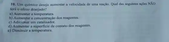 10. Um químico deseja aumentar a velocidade de uma reação. Qual das seguintes ações NĂO
terá o efeito desejado?
a) Aumentar a temperatura.
b) Aumentar a concentração dos reagentes.
c) Adicionar um catalisador.
d) Aumentar a de contato dos reagentes.
e) Diminuir a temperatura.