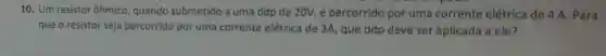 10. Um resistor ôhmico, quando submetido a uma ddp de 20V, é percorrido por uma corrente elétrica de 4 A Para
que o resistor seja percorrido por uma corrente elétrica de 3A, que ddp deve ser aplicada a ele?