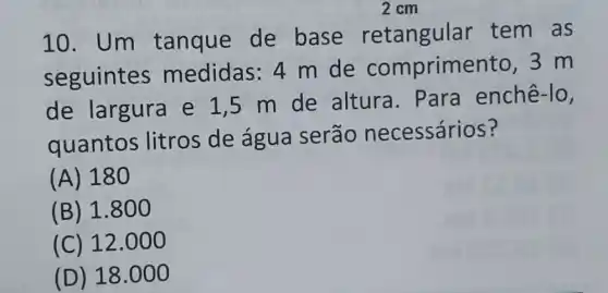 10. Um tanque de base retangular tem as
seguintes medidas: 4 m de comprime nto.3 m
de largura e 1,5 m de altura . Para enchê-lo,
quantos litros de água serão necessários?
(A) 18
(B) 1.8 oo
(C) 12.000
(D) 18.000