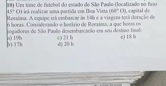 10) Um time de futebol do estado de São Paulo (localizado no fuso
45^circ O ) irá realizar uma partida em Boa Vista (60^circ O) , capital de
Roraima. A equipe irá embarcar às 14h e a viagem terá duração de
6 horas . Considerando o horário de Roraima ,a que horas os
jogadores de São Paulo desembarcarão em seu destino final:
a) 19h
c) 21 h
e) 18 h
b) 17h
d) 20 h