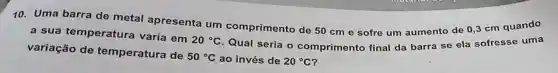 10. Uma barra de metal apresenta um comprimento de 50 cm e sofre um aumento de 0,3 cm quando
a sua temperatura varia em
50^circ C ao invés de 20^circ C
variação de temperatura de
20^circ C
Qual seria o comprimento final da barra se ela sofresse uma