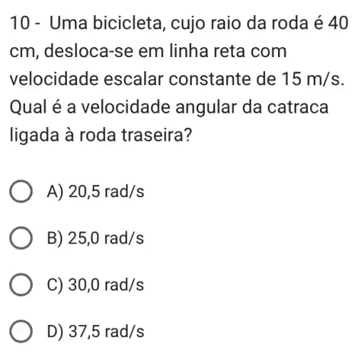 10 - Uma bicicleta, cujo raio da roda é 40
cm , desloca-se em linha reta com
velocida de escalar constante de 15m/s
Qual é a velocidade angular da catraca
ligada à roda traseira?
A) 20,5rad/s
B) 25,0rad/s
C) 30,0rad/s
D) 37,5rad/s