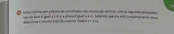 (10) Uma cisterna tem a forma de um cilindro reto na posição vertical, com as seguintes dimensões:
raio da base é igual a 3 m e a altura é igual a 6 m Sabendo que ela está completamente cheia,
determine o volume total da cisterna .Dados pi =3,14
c