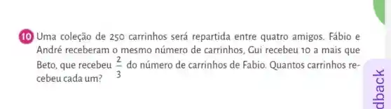 10 Uma coleção de 250 carrinhos será repartida entre quatro amigos. Fábio e
Beto, que recebeu (2)/(3) do número de carrinhos de Fabio Quantos carrinhos re-
cebeu cada um?