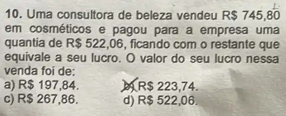 10. Uma consultora de beleza vendeu R 745,80
em cosméticos e pagou para a empresa uma
quantia de R 522,06 , ficando com o restante que
equivale a seu lucro. O valor do seu lucro nessa
venda foi de:
a) R 197,84
R 223,74
C) R 267,86
d) R 522,06