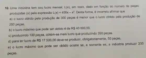 10. Uma indústria tem seu lucro mensal, L(x) em reais, dado em função do número de peças
produzidas (x) pela expressão L(x)=400x-x^2 Desta forma, é incorreto afirmar que
a) o lucro obtido pela produção de 300 peças é menor que o lucro obtido pela produção de
250 peças.
b) o lucro máximo que pode ser obtido é de
R 40000,00
c) produzindo 100 peças . obtém-se mais lucro que produzindo 350 peças.
d) para ter lucro de R 17500,00
deve-se produzir , obrigatoriamente , 50 peças.
e) o lucro máximo que pode ser obtido ocorre se, e somente se, a indústria produzir 200
pecas.