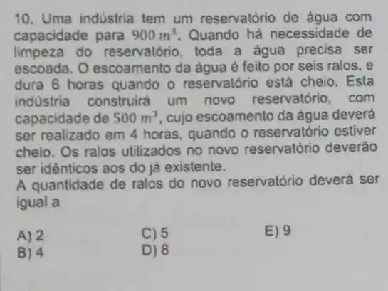 10. Uma indústria tem um reservatório de áqua com
capacidade para 900m^3 Quando há necessidade de
limpeza do reservatório, toda a água precisa ser
escoada. O escoamento da água é feito por seis ralos, e
dura 6 horas quando - reservatório está cheio.Esta
industria construira um novo reservatóric , com
capacidade de 500m^3 cujo escoamento da água deverá
ser realizado em 4 horas, quando o reservatório estiver
cheio. Os ralos utilizados no novo reservatório deverão
ser idênticos aos do já existente.
A quantidade de ralos do novo reservatório deverá ser
igual a
A) 2
C) 5
E) 9
B) 4
D) 8