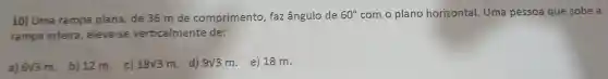 10) Uma rampa plana de 36 m de comprimento , faz ângulo de 60^circ  com o plano horizontal . Uma pessoa que sobe a
rampa inteira , eleva-se verticalmente de:
a) 6sqrt (3)m
b) 12 m c)
18sqrt (3)m
. d) 9sqrt (3)m
e) 18 m.