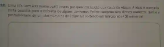 10 . Uma rifa com 400 números/foi criada por uma instituição que cuida de idosos A ideia é arrecadar
certa quantia para a reforma de alguns banheiros .Felipe comprou oito desses números . Qual é a
probabilidade de um dos números de Felipe ser sorteado em relação aos 400 números?
square