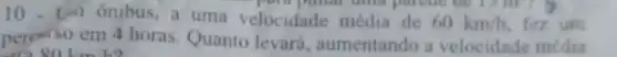 10. Un onibus,a uma velocidade média de 60km/h fez um
polu pintar and parent uc to m
person'so em 4 horas Quanto levará aumentando a velocidade média
80 km/h?