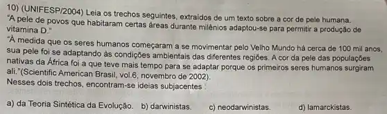 10) (UNIFESP/2004) Leja os trechos seguintes , extraídos de um texto sobre a cor de pele humana.
"A pele de povos que habitaram certas áreas durante milênios adaptou-se para permitir a produção de
vitamina D."
"A medida que os seres humanos começaram a se movimentar pelo Velho Mundo há cerca de 100 mil anos,
sua pele foi se adaptando às condições ambientais das diferentes regiōes. A cor da pele das populações
nativas da África foi a que teve mais tempo para se adaptar porque os primeiros seres humanos surgiram
ali."(Scientific American Brasil, vol.6, novembro de 2002)
Nesses dois trechos , encontram-se ideias subjacentes :
a) da Teoria Sintética da Evolução. b)darwinistas.
c) neodarwinistas
d) lamarckistas.