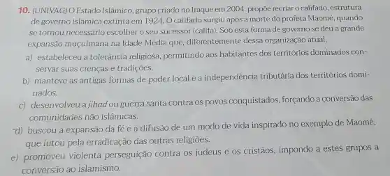 10. (UNIVAG)O Estado Islâmico grupo criado no Iraque em 2004 propōe recriar o califado, estrutura
de governo islâmica extinta em 1924 O califado surgiu após a morte do profeta Maomé , quando
se tornou necessário escolher o seu sucessor (califa). Sob esta forma de governo se deu a grande
expansão muçulmana na Idade Média que diferentemente dessa organização atual,
a) estabeleceu a tolerância religiosa , permitindo aos habitantes dos territórios dominados con-
servar suas crenças e tradições.
b) manteve as antigas formas de poder local e a independência tributária dos territórios domi-
nados.
c) desenvolveu a jihad ou guerra santa contra os povos conquistados , forçando a conversão das
comunidades não islâmicas.
d) buscou a expansão da fé e a difusão de um modo de vida inspirado no exemplo de Maomé,
que lutou pela erradicação das outras religiōes.
e) promoveu violenta perseguição contra os judeus e os cristãos , impondo a estes grupos a
conversão ao islamismo.