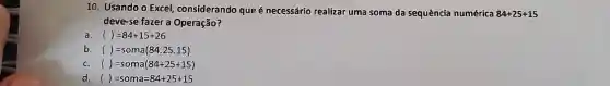 10. Usando o Excel considerando que é necessário realizar uma soma da sequência numérica 84+25+15
deve-se fazer a Operação?
a. ()=84+15+26
b. ()=soma(84.25.15)
C. ()=soma(84+25+15)
d ()=soma=84+25+15