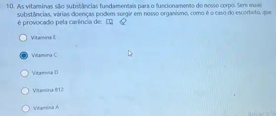 10. As vitaminas são substâncias fundamentais para o funcionamento do nosso corpo. Sem essas
substâncias, várias doenças podem surgir em nosso organismo , comoéo caso do escorbuto, que
é provocado pela carência de: [4)
Vitamina E
Vitamina C
Vitamina D
Vitamina B12
Vitamina A