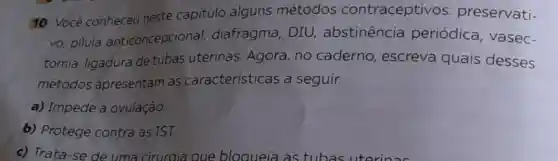 10 Você conheceu neste capítulo alguns métodos contraceptivos : preservati-
vo, pilula anticoncepcional diafragma, DIU,abstinência periódica vasec-
tomia, ligadura de tubas uterinas Agora, no caderno , escreva quais desses
métodos apresentam as características a seguir.
a) Impede a ovulação.
b) Protege contra as IST.
c) Trata-se de uma ciruraja aue bloqueia as tubas uterinas