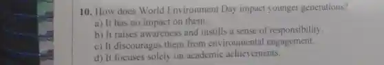 10. How does World Environment Day impact younger generations?
a) It has no impact on them.
b) It raises awareness and instills a sense of responsibility.
c) It discourages them from environmental engagement.
d) It focuses solely on academic achievements.