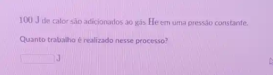 100 J de calor são adicionados ao gás He em uma pressão constante.
Quanto trabalho é realizado nesse processo?
square  J