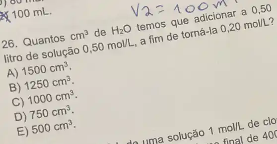 100 mL.
26. Quantos cm^3 de H_(2)O temos que adicionar a 0,50
litro de solução 0,50mol/L a fim de torná -Ia 0,20mol/L
A) 1500cm^3
B) 1250cm^3
C) 1000cm^3
D) 750cm^3
E) 500cm^3