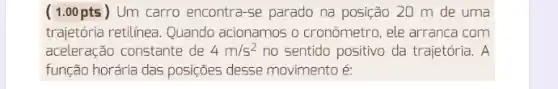 ( 1.00 pts ) Um carro encontra-se parado na posição 20 m de uma
trajetória retilínea. Quando acionamos o cronômetro , ele arranca com
aceleração constante de 4m/s^2 no sentido positivo da trajetória. A
função horária das posições desse movimento é: