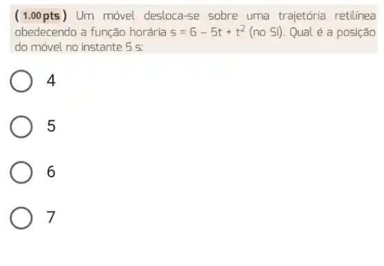 ( 1.00 pts ) Um móvel desloca se sobre uma trajetória retilinea
obedecendo a função horária s=6-5t+t^2(no Sl) Qual é a posição
do móvel no instante . 5 5.
4
5
6
7