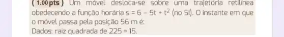 ( 1.00 pts )Um móvel desloca-se sobre uma trajetória retilinea
obedecendo a função horária s=6-5t+t^2(no Sl) O instante em que
móvel passa pela posição 56 mé:
Dados: raiz quadrada de 225=15