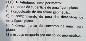 (1,0)01-Definimos como perímetro:
A) a medida da superficie de uma figura plana.
B) a capacidade de um sólido geométrico.
C) o comprimento de uma das dimensões de
uma figura plana.
D) o comprimento do contorno de uma figura
plana.
E) o espaço ocupado por um sólido geométrico.