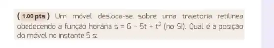 (1.00pts) Um móvel desloca-se sobre uma trajetória retilinea
obedecendo a função horária s=6-5t+t^2(no Sl) Qual é a posição
do móvel no instante . 5 5.