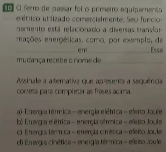 1010 ferro de passar fol o primeiro equipamento
elétrico utilizado comercialm funcio-
namento está relacionado a diversas transfor-
macôes energéticas, como por exemplo, da
__ em __ .Essa
mudança recebe o nome de __
Assinale a alternativa que apresenta a sequência
correta para completar as frases acima.
a) Energia térmica -energia elétrica -efeito Joule
b) Energia elétrica -energia térmica -efeito Joule
c) Energia térmica -energia cinética -efeito Joule
d) Energia cinética -energia térmica -efeito Joule