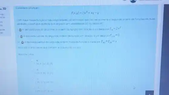 1010
Considere a tuncao
f(x,y)=2x^3+xy-y
Com base nessa fungao e nas propriadades de derivadas parcials ce primeira e segunda ordem de funcoes de duas
variaves, classique csitens que seguemen verdadeiros (v) ou falsos (F)
1. A derivada parcial de primeita ordem da funçao em relacao ax e asda por
f_(x)=2x^2
A derivada parcial de segunda ordem da luncao em relacao ay e dada por f_(vy)=0
III A derivada parclaide segunda oroem mista da funcao edada por f_(xy)=f_(yx)=x
Assinate a aternativa que contem a sequencia cerreta
Escolna uma
a
Mill (VIIIIF)
Mil (FIIII F)
c
Fil vinitin
d
(F)11(F),111(V)