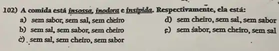 102) A comida está insossa, inodora e insipida. Respectivame nte, ela está:
a) sem sabor, sem sal,sem cheiro
d) sem cheiro, sem sal, sem sabor
b) sem sal, sem sabor, sem cheiro
e) sem sabor, sem cheirro , sem sal
c), sem sal, sem cheiro sem sabor